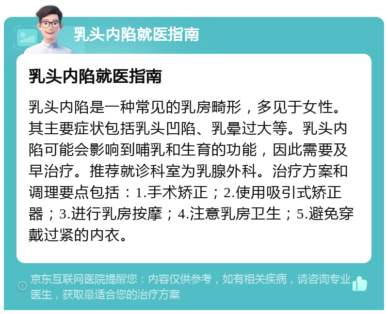 乳头内陷就医指南 乳头内陷就医指南 乳头内陷是一种常见的乳房畸形，多见于女性。其主要症状包括乳头凹陷、乳晕过大等。乳头内陷可能会影响到哺乳和生育的功能，因此需要及早治疗。推荐就诊科室为乳腺外科。治疗方案和调理要点包括：1.手术矫正；2.使用吸引式矫正器；3.进行乳房按摩；4.注意乳房卫生；5.避免穿戴过紧的内衣。