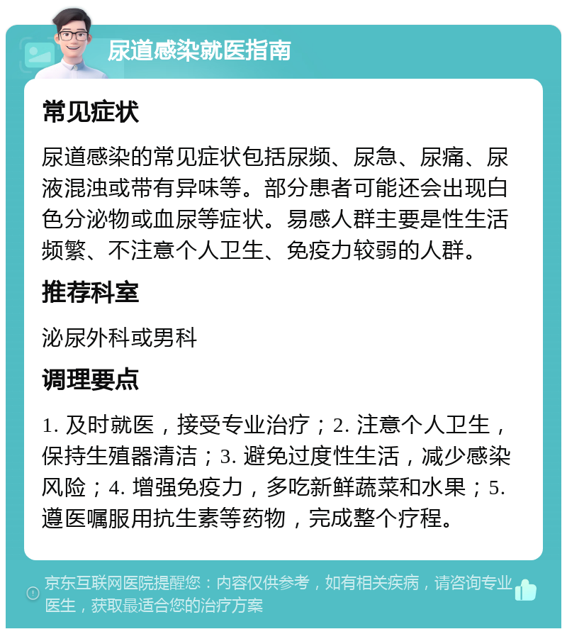 尿道感染就医指南 常见症状 尿道感染的常见症状包括尿频、尿急、尿痛、尿液混浊或带有异味等。部分患者可能还会出现白色分泌物或血尿等症状。易感人群主要是性生活频繁、不注意个人卫生、免疫力较弱的人群。 推荐科室 泌尿外科或男科 调理要点 1. 及时就医，接受专业治疗；2. 注意个人卫生，保持生殖器清洁；3. 避免过度性生活，减少感染风险；4. 增强免疫力，多吃新鲜蔬菜和水果；5. 遵医嘱服用抗生素等药物，完成整个疗程。