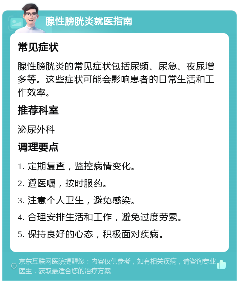 腺性膀胱炎就医指南 常见症状 腺性膀胱炎的常见症状包括尿频、尿急、夜尿增多等。这些症状可能会影响患者的日常生活和工作效率。 推荐科室 泌尿外科 调理要点 1. 定期复查，监控病情变化。 2. 遵医嘱，按时服药。 3. 注意个人卫生，避免感染。 4. 合理安排生活和工作，避免过度劳累。 5. 保持良好的心态，积极面对疾病。