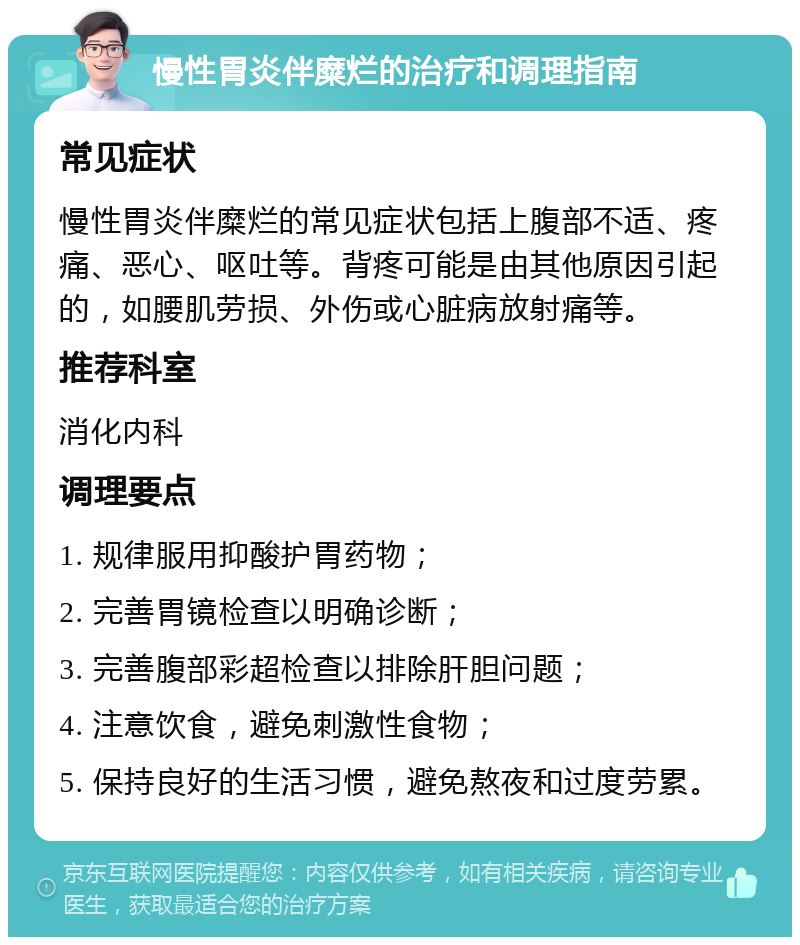 慢性胃炎伴糜烂的治疗和调理指南 常见症状 慢性胃炎伴糜烂的常见症状包括上腹部不适、疼痛、恶心、呕吐等。背疼可能是由其他原因引起的，如腰肌劳损、外伤或心脏病放射痛等。 推荐科室 消化内科 调理要点 1. 规律服用抑酸护胃药物； 2. 完善胃镜检查以明确诊断； 3. 完善腹部彩超检查以排除肝胆问题； 4. 注意饮食，避免刺激性食物； 5. 保持良好的生活习惯，避免熬夜和过度劳累。