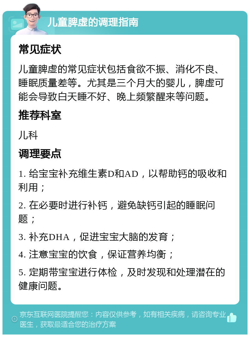 儿童脾虚的调理指南 常见症状 儿童脾虚的常见症状包括食欲不振、消化不良、睡眠质量差等。尤其是三个月大的婴儿，脾虚可能会导致白天睡不好、晚上频繁醒来等问题。 推荐科室 儿科 调理要点 1. 给宝宝补充维生素D和AD，以帮助钙的吸收和利用； 2. 在必要时进行补钙，避免缺钙引起的睡眠问题； 3. 补充DHA，促进宝宝大脑的发育； 4. 注意宝宝的饮食，保证营养均衡； 5. 定期带宝宝进行体检，及时发现和处理潜在的健康问题。