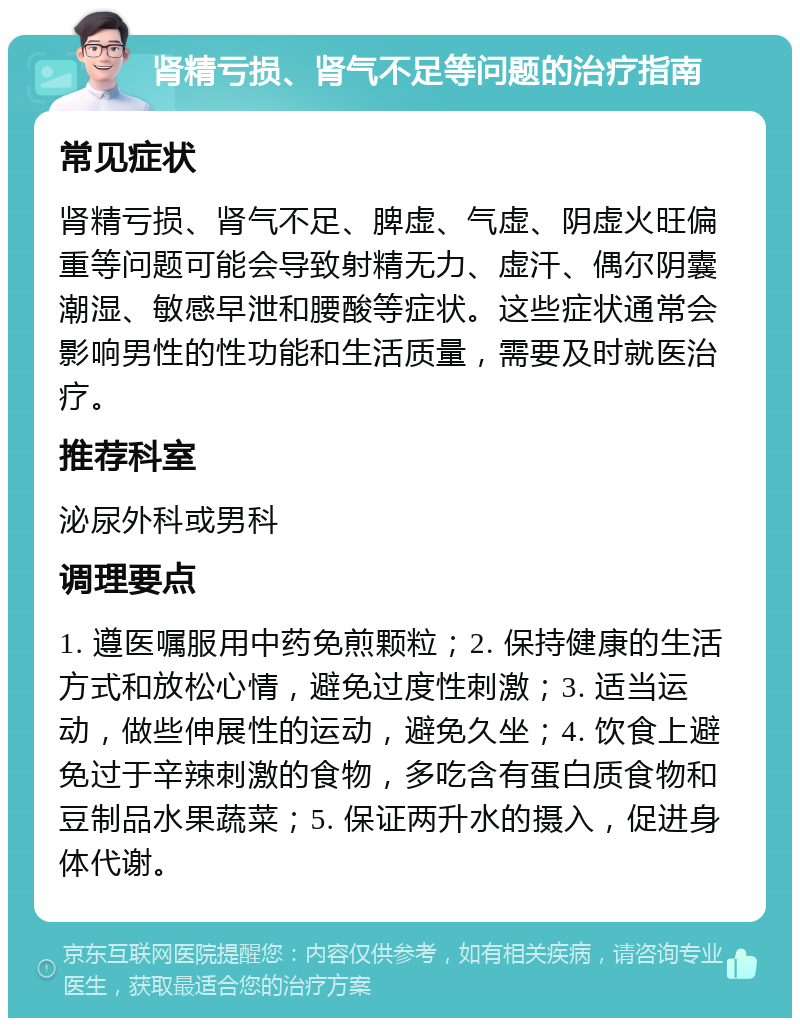 肾精亏损、肾气不足等问题的治疗指南 常见症状 肾精亏损、肾气不足、脾虚、气虚、阴虚火旺偏重等问题可能会导致射精无力、虚汗、偶尔阴囊潮湿、敏感早泄和腰酸等症状。这些症状通常会影响男性的性功能和生活质量，需要及时就医治疗。 推荐科室 泌尿外科或男科 调理要点 1. 遵医嘱服用中药免煎颗粒；2. 保持健康的生活方式和放松心情，避免过度性刺激；3. 适当运动，做些伸展性的运动，避免久坐；4. 饮食上避免过于辛辣刺激的食物，多吃含有蛋白质食物和豆制品水果蔬菜；5. 保证两升水的摄入，促进身体代谢。