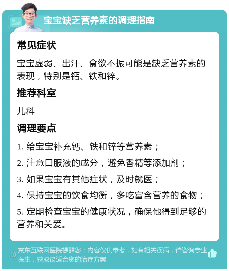 宝宝缺乏营养素的调理指南 常见症状 宝宝虚弱、出汗、食欲不振可能是缺乏营养素的表现，特别是钙、铁和锌。 推荐科室 儿科 调理要点 1. 给宝宝补充钙、铁和锌等营养素； 2. 注意口服液的成分，避免香精等添加剂； 3. 如果宝宝有其他症状，及时就医； 4. 保持宝宝的饮食均衡，多吃富含营养的食物； 5. 定期检查宝宝的健康状况，确保他得到足够的营养和关爱。