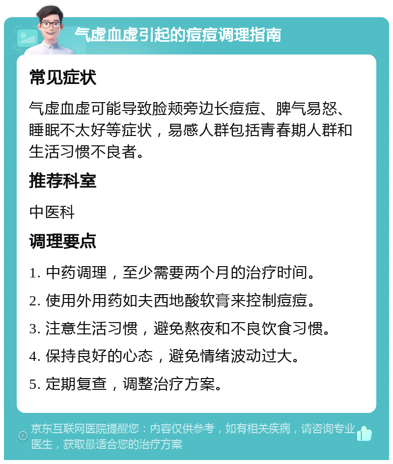 气虚血虚引起的痘痘调理指南 常见症状 气虚血虚可能导致脸颊旁边长痘痘、脾气易怒、睡眠不太好等症状，易感人群包括青春期人群和生活习惯不良者。 推荐科室 中医科 调理要点 1. 中药调理，至少需要两个月的治疗时间。 2. 使用外用药如夫西地酸软膏来控制痘痘。 3. 注意生活习惯，避免熬夜和不良饮食习惯。 4. 保持良好的心态，避免情绪波动过大。 5. 定期复查，调整治疗方案。