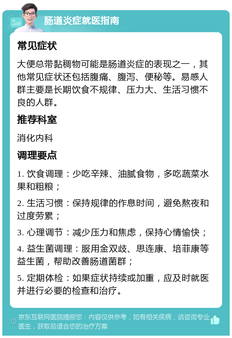 肠道炎症就医指南 常见症状 大便总带黏稠物可能是肠道炎症的表现之一，其他常见症状还包括腹痛、腹泻、便秘等。易感人群主要是长期饮食不规律、压力大、生活习惯不良的人群。 推荐科室 消化内科 调理要点 1. 饮食调理：少吃辛辣、油腻食物，多吃蔬菜水果和粗粮； 2. 生活习惯：保持规律的作息时间，避免熬夜和过度劳累； 3. 心理调节：减少压力和焦虑，保持心情愉快； 4. 益生菌调理：服用金双歧、思连康、培菲康等益生菌，帮助改善肠道菌群； 5. 定期体检：如果症状持续或加重，应及时就医并进行必要的检查和治疗。