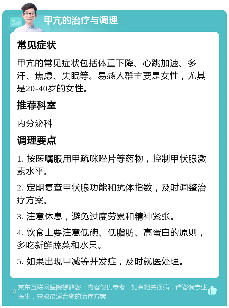 甲亢的治疗与调理 常见症状 甲亢的常见症状包括体重下降、心跳加速、多汗、焦虑、失眠等。易感人群主要是女性，尤其是20-40岁的女性。 推荐科室 内分泌科 调理要点 1. 按医嘱服用甲疏咪唑片等药物，控制甲状腺激素水平。 2. 定期复查甲状腺功能和抗体指数，及时调整治疗方案。 3. 注意休息，避免过度劳累和精神紧张。 4. 饮食上要注意低碘、低脂肪、高蛋白的原则，多吃新鲜蔬菜和水果。 5. 如果出现甲减等并发症，及时就医处理。