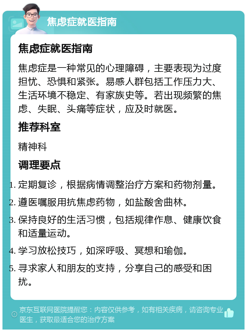 焦虑症就医指南 焦虑症就医指南 焦虑症是一种常见的心理障碍，主要表现为过度担忧、恐惧和紧张。易感人群包括工作压力大、生活环境不稳定、有家族史等。若出现频繁的焦虑、失眠、头痛等症状，应及时就医。 推荐科室 精神科 调理要点 定期复诊，根据病情调整治疗方案和药物剂量。 遵医嘱服用抗焦虑药物，如盐酸舍曲林。 保持良好的生活习惯，包括规律作息、健康饮食和适量运动。 学习放松技巧，如深呼吸、冥想和瑜伽。 寻求家人和朋友的支持，分享自己的感受和困扰。