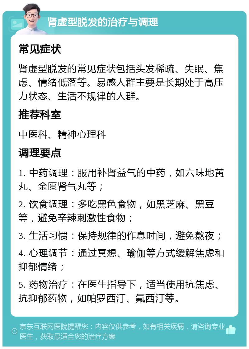 肾虚型脱发的治疗与调理 常见症状 肾虚型脱发的常见症状包括头发稀疏、失眠、焦虑、情绪低落等。易感人群主要是长期处于高压力状态、生活不规律的人群。 推荐科室 中医科、精神心理科 调理要点 1. 中药调理：服用补肾益气的中药，如六味地黄丸、金匮肾气丸等； 2. 饮食调理：多吃黑色食物，如黑芝麻、黑豆等，避免辛辣刺激性食物； 3. 生活习惯：保持规律的作息时间，避免熬夜； 4. 心理调节：通过冥想、瑜伽等方式缓解焦虑和抑郁情绪； 5. 药物治疗：在医生指导下，适当使用抗焦虑、抗抑郁药物，如帕罗西汀、氟西汀等。