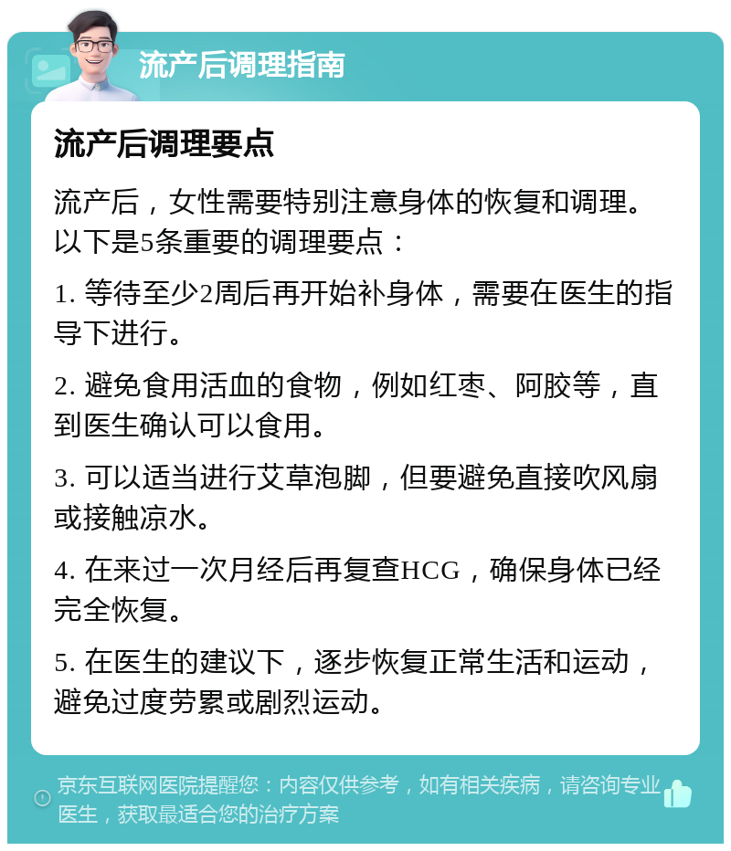 流产后调理指南 流产后调理要点 流产后，女性需要特别注意身体的恢复和调理。以下是5条重要的调理要点： 1. 等待至少2周后再开始补身体，需要在医生的指导下进行。 2. 避免食用活血的食物，例如红枣、阿胶等，直到医生确认可以食用。 3. 可以适当进行艾草泡脚，但要避免直接吹风扇或接触凉水。 4. 在来过一次月经后再复查HCG，确保身体已经完全恢复。 5. 在医生的建议下，逐步恢复正常生活和运动，避免过度劳累或剧烈运动。