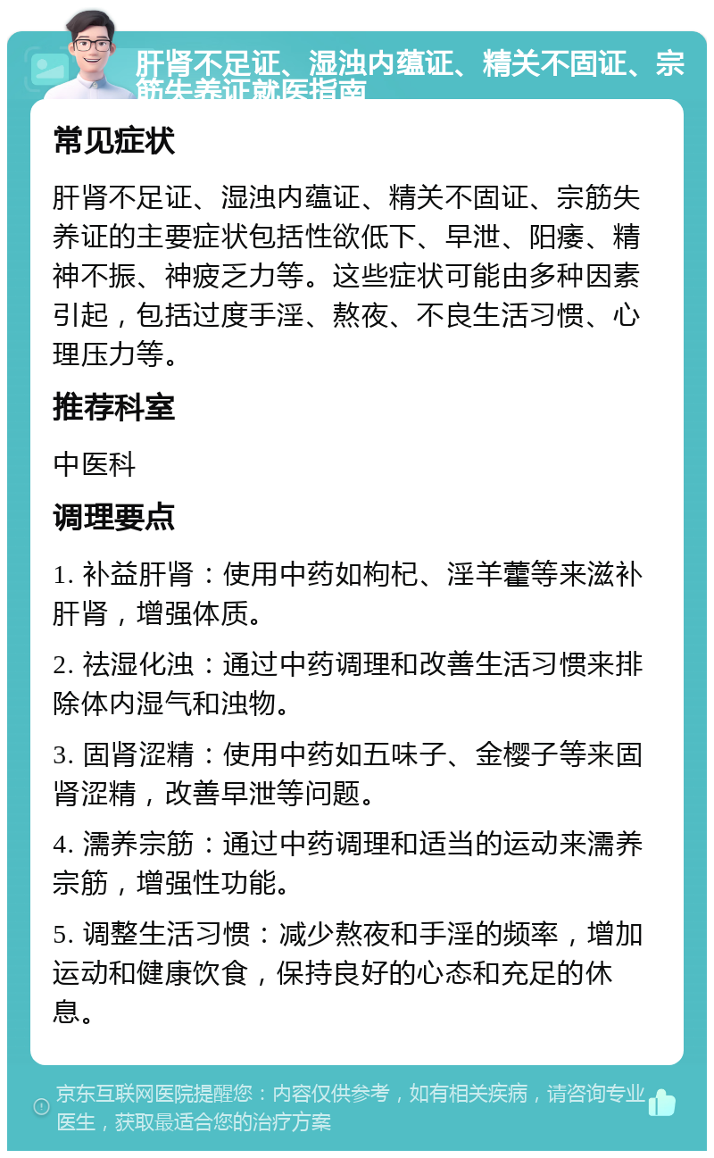 肝肾不足证、湿浊内蕴证、精关不固证、宗筋失养证就医指南 常见症状 肝肾不足证、湿浊内蕴证、精关不固证、宗筋失养证的主要症状包括性欲低下、早泄、阳痿、精神不振、神疲乏力等。这些症状可能由多种因素引起，包括过度手淫、熬夜、不良生活习惯、心理压力等。 推荐科室 中医科 调理要点 1. 补益肝肾：使用中药如枸杞、淫羊藿等来滋补肝肾，增强体质。 2. 祛湿化浊：通过中药调理和改善生活习惯来排除体内湿气和浊物。 3. 固肾涩精：使用中药如五味子、金樱子等来固肾涩精，改善早泄等问题。 4. 濡养宗筋：通过中药调理和适当的运动来濡养宗筋，增强性功能。 5. 调整生活习惯：减少熬夜和手淫的频率，增加运动和健康饮食，保持良好的心态和充足的休息。