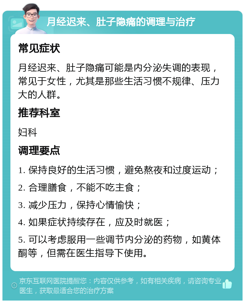 月经迟来、肚子隐痛的调理与治疗 常见症状 月经迟来、肚子隐痛可能是内分泌失调的表现，常见于女性，尤其是那些生活习惯不规律、压力大的人群。 推荐科室 妇科 调理要点 1. 保持良好的生活习惯，避免熬夜和过度运动； 2. 合理膳食，不能不吃主食； 3. 减少压力，保持心情愉快； 4. 如果症状持续存在，应及时就医； 5. 可以考虑服用一些调节内分泌的药物，如黄体酮等，但需在医生指导下使用。