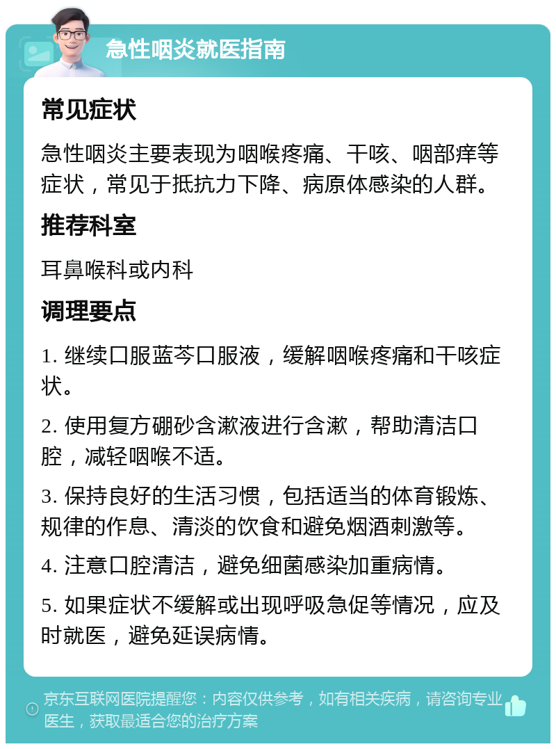 急性咽炎就医指南 常见症状 急性咽炎主要表现为咽喉疼痛、干咳、咽部痒等症状，常见于抵抗力下降、病原体感染的人群。 推荐科室 耳鼻喉科或内科 调理要点 1. 继续口服蓝芩口服液，缓解咽喉疼痛和干咳症状。 2. 使用复方硼砂含漱液进行含漱，帮助清洁口腔，减轻咽喉不适。 3. 保持良好的生活习惯，包括适当的体育锻炼、规律的作息、清淡的饮食和避免烟酒刺激等。 4. 注意口腔清洁，避免细菌感染加重病情。 5. 如果症状不缓解或出现呼吸急促等情况，应及时就医，避免延误病情。