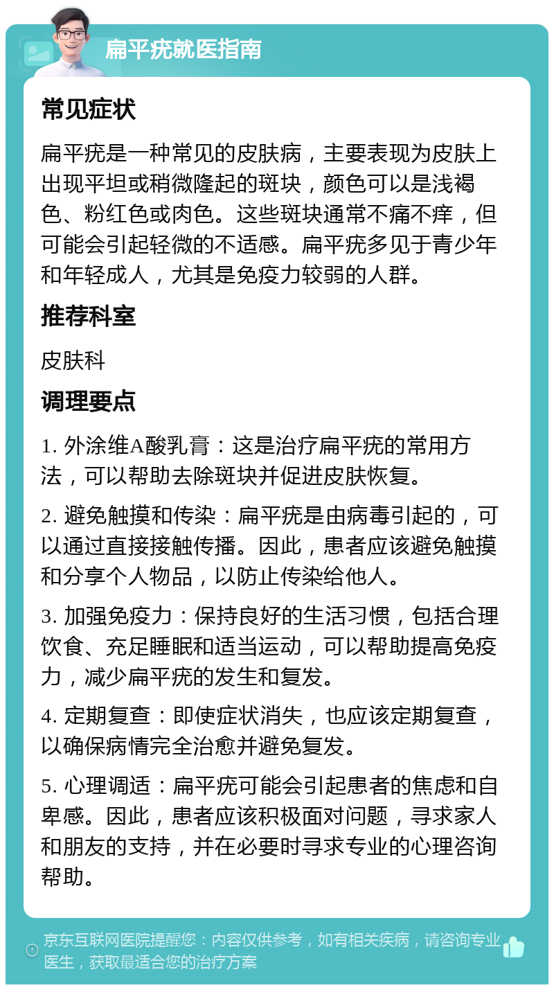 扁平疣就医指南 常见症状 扁平疣是一种常见的皮肤病，主要表现为皮肤上出现平坦或稍微隆起的斑块，颜色可以是浅褐色、粉红色或肉色。这些斑块通常不痛不痒，但可能会引起轻微的不适感。扁平疣多见于青少年和年轻成人，尤其是免疫力较弱的人群。 推荐科室 皮肤科 调理要点 1. 外涂维A酸乳膏：这是治疗扁平疣的常用方法，可以帮助去除斑块并促进皮肤恢复。 2. 避免触摸和传染：扁平疣是由病毒引起的，可以通过直接接触传播。因此，患者应该避免触摸和分享个人物品，以防止传染给他人。 3. 加强免疫力：保持良好的生活习惯，包括合理饮食、充足睡眠和适当运动，可以帮助提高免疫力，减少扁平疣的发生和复发。 4. 定期复查：即使症状消失，也应该定期复查，以确保病情完全治愈并避免复发。 5. 心理调适：扁平疣可能会引起患者的焦虑和自卑感。因此，患者应该积极面对问题，寻求家人和朋友的支持，并在必要时寻求专业的心理咨询帮助。