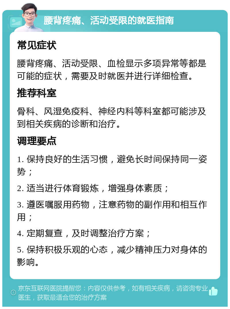 腰背疼痛、活动受限的就医指南 常见症状 腰背疼痛、活动受限、血检显示多项异常等都是可能的症状，需要及时就医并进行详细检查。 推荐科室 骨科、风湿免疫科、神经内科等科室都可能涉及到相关疾病的诊断和治疗。 调理要点 1. 保持良好的生活习惯，避免长时间保持同一姿势； 2. 适当进行体育锻炼，增强身体素质； 3. 遵医嘱服用药物，注意药物的副作用和相互作用； 4. 定期复查，及时调整治疗方案； 5. 保持积极乐观的心态，减少精神压力对身体的影响。