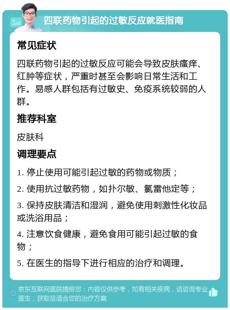 四联药物引起的过敏反应就医指南 常见症状 四联药物引起的过敏反应可能会导致皮肤瘙痒、红肿等症状，严重时甚至会影响日常生活和工作。易感人群包括有过敏史、免疫系统较弱的人群。 推荐科室 皮肤科 调理要点 1. 停止使用可能引起过敏的药物或物质； 2. 使用抗过敏药物，如扑尔敏、氯雷他定等； 3. 保持皮肤清洁和湿润，避免使用刺激性化妆品或洗浴用品； 4. 注意饮食健康，避免食用可能引起过敏的食物； 5. 在医生的指导下进行相应的治疗和调理。