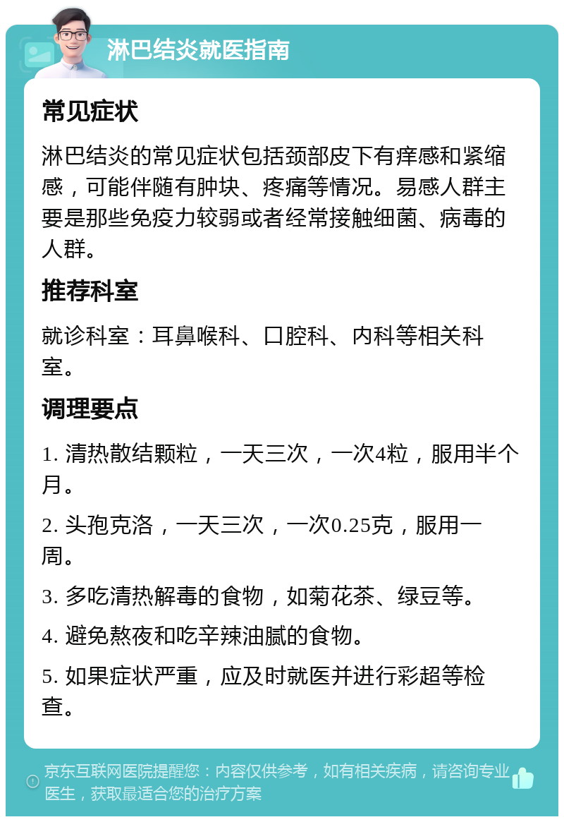 淋巴结炎就医指南 常见症状 淋巴结炎的常见症状包括颈部皮下有痒感和紧缩感，可能伴随有肿块、疼痛等情况。易感人群主要是那些免疫力较弱或者经常接触细菌、病毒的人群。 推荐科室 就诊科室：耳鼻喉科、口腔科、内科等相关科室。 调理要点 1. 清热散结颗粒，一天三次，一次4粒，服用半个月。 2. 头孢克洛，一天三次，一次0.25克，服用一周。 3. 多吃清热解毒的食物，如菊花茶、绿豆等。 4. 避免熬夜和吃辛辣油腻的食物。 5. 如果症状严重，应及时就医并进行彩超等检查。