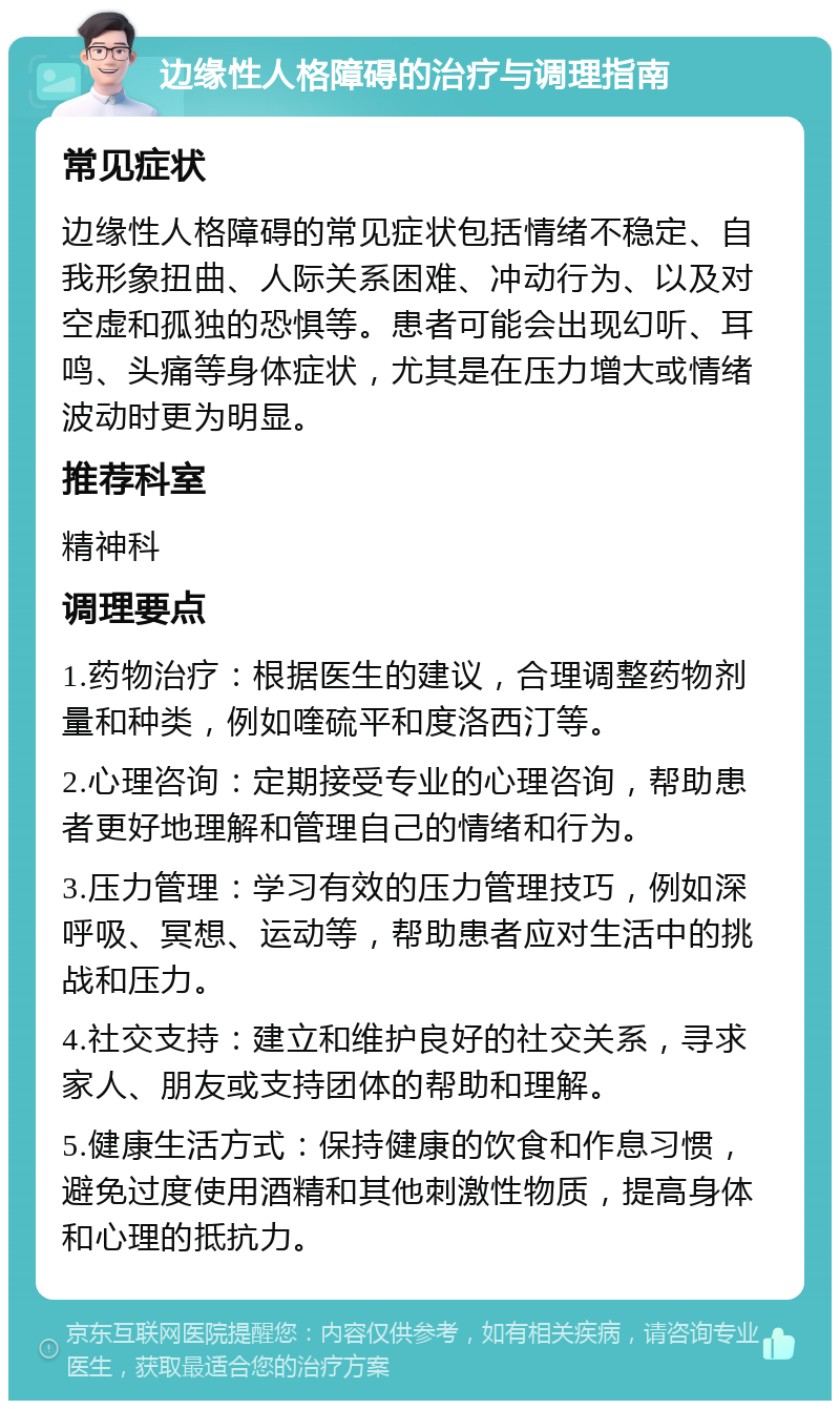 边缘性人格障碍的治疗与调理指南 常见症状 边缘性人格障碍的常见症状包括情绪不稳定、自我形象扭曲、人际关系困难、冲动行为、以及对空虚和孤独的恐惧等。患者可能会出现幻听、耳鸣、头痛等身体症状，尤其是在压力增大或情绪波动时更为明显。 推荐科室 精神科 调理要点 1.药物治疗：根据医生的建议，合理调整药物剂量和种类，例如喹硫平和度洛西汀等。 2.心理咨询：定期接受专业的心理咨询，帮助患者更好地理解和管理自己的情绪和行为。 3.压力管理：学习有效的压力管理技巧，例如深呼吸、冥想、运动等，帮助患者应对生活中的挑战和压力。 4.社交支持：建立和维护良好的社交关系，寻求家人、朋友或支持团体的帮助和理解。 5.健康生活方式：保持健康的饮食和作息习惯，避免过度使用酒精和其他刺激性物质，提高身体和心理的抵抗力。