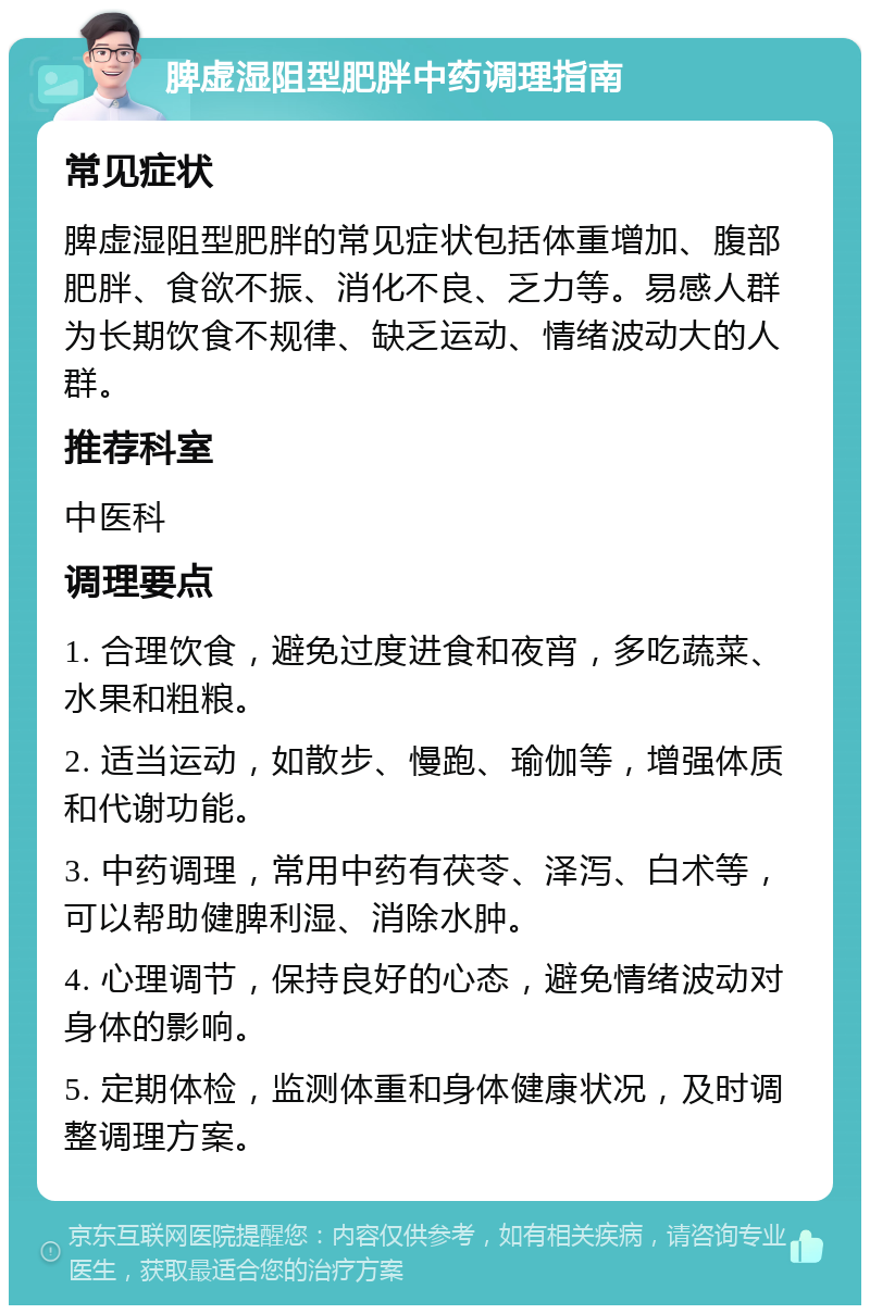 脾虚湿阻型肥胖中药调理指南 常见症状 脾虚湿阻型肥胖的常见症状包括体重增加、腹部肥胖、食欲不振、消化不良、乏力等。易感人群为长期饮食不规律、缺乏运动、情绪波动大的人群。 推荐科室 中医科 调理要点 1. 合理饮食，避免过度进食和夜宵，多吃蔬菜、水果和粗粮。 2. 适当运动，如散步、慢跑、瑜伽等，增强体质和代谢功能。 3. 中药调理，常用中药有茯苓、泽泻、白术等，可以帮助健脾利湿、消除水肿。 4. 心理调节，保持良好的心态，避免情绪波动对身体的影响。 5. 定期体检，监测体重和身体健康状况，及时调整调理方案。