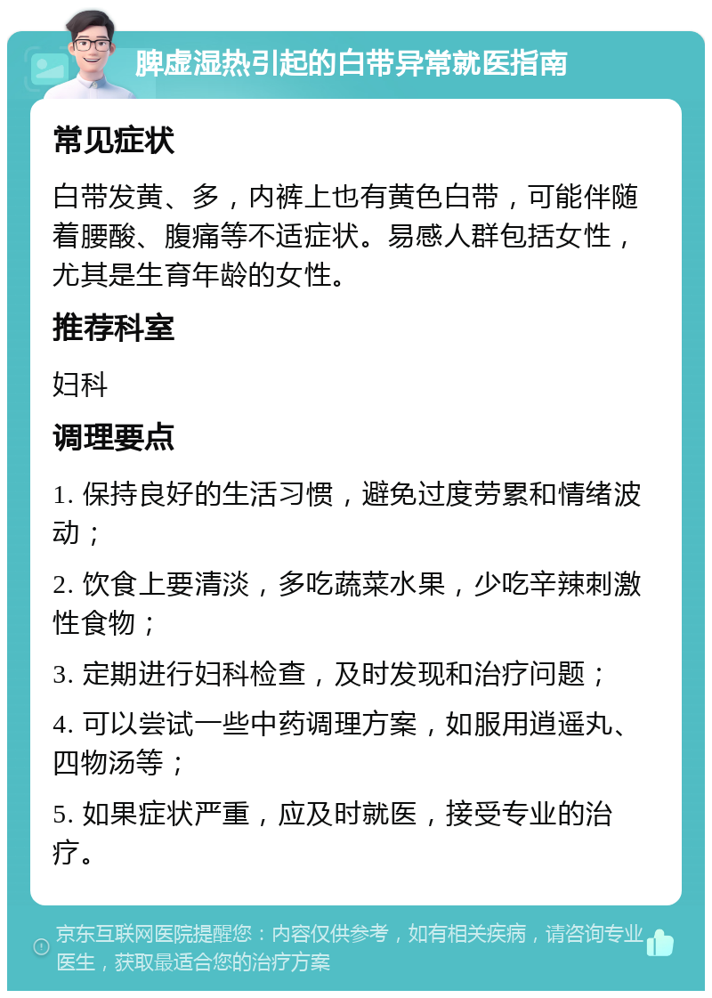 脾虚湿热引起的白带异常就医指南 常见症状 白带发黄、多，内裤上也有黄色白带，可能伴随着腰酸、腹痛等不适症状。易感人群包括女性，尤其是生育年龄的女性。 推荐科室 妇科 调理要点 1. 保持良好的生活习惯，避免过度劳累和情绪波动； 2. 饮食上要清淡，多吃蔬菜水果，少吃辛辣刺激性食物； 3. 定期进行妇科检查，及时发现和治疗问题； 4. 可以尝试一些中药调理方案，如服用逍遥丸、四物汤等； 5. 如果症状严重，应及时就医，接受专业的治疗。