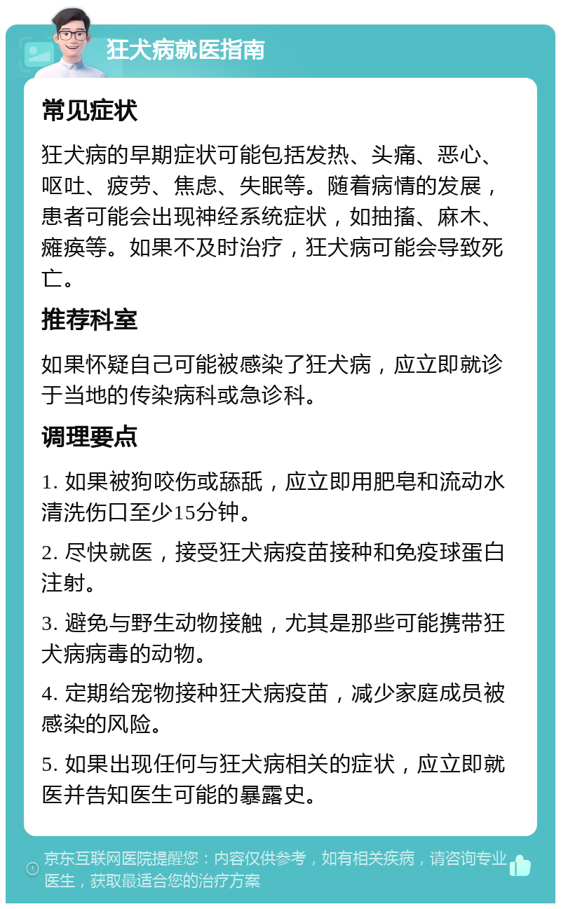 狂犬病就医指南 常见症状 狂犬病的早期症状可能包括发热、头痛、恶心、呕吐、疲劳、焦虑、失眠等。随着病情的发展，患者可能会出现神经系统症状，如抽搐、麻木、瘫痪等。如果不及时治疗，狂犬病可能会导致死亡。 推荐科室 如果怀疑自己可能被感染了狂犬病，应立即就诊于当地的传染病科或急诊科。 调理要点 1. 如果被狗咬伤或舔舐，应立即用肥皂和流动水清洗伤口至少15分钟。 2. 尽快就医，接受狂犬病疫苗接种和免疫球蛋白注射。 3. 避免与野生动物接触，尤其是那些可能携带狂犬病病毒的动物。 4. 定期给宠物接种狂犬病疫苗，减少家庭成员被感染的风险。 5. 如果出现任何与狂犬病相关的症状，应立即就医并告知医生可能的暴露史。