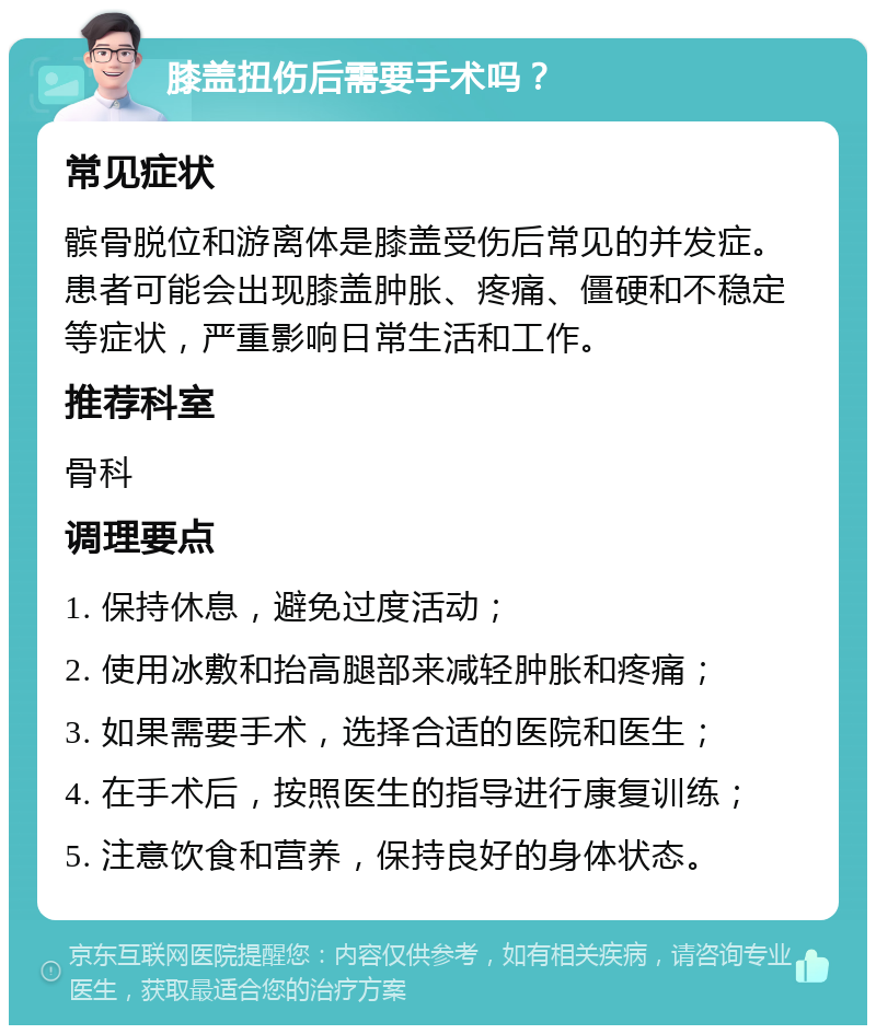 膝盖扭伤后需要手术吗？ 常见症状 髌骨脱位和游离体是膝盖受伤后常见的并发症。患者可能会出现膝盖肿胀、疼痛、僵硬和不稳定等症状，严重影响日常生活和工作。 推荐科室 骨科 调理要点 1. 保持休息，避免过度活动； 2. 使用冰敷和抬高腿部来减轻肿胀和疼痛； 3. 如果需要手术，选择合适的医院和医生； 4. 在手术后，按照医生的指导进行康复训练； 5. 注意饮食和营养，保持良好的身体状态。