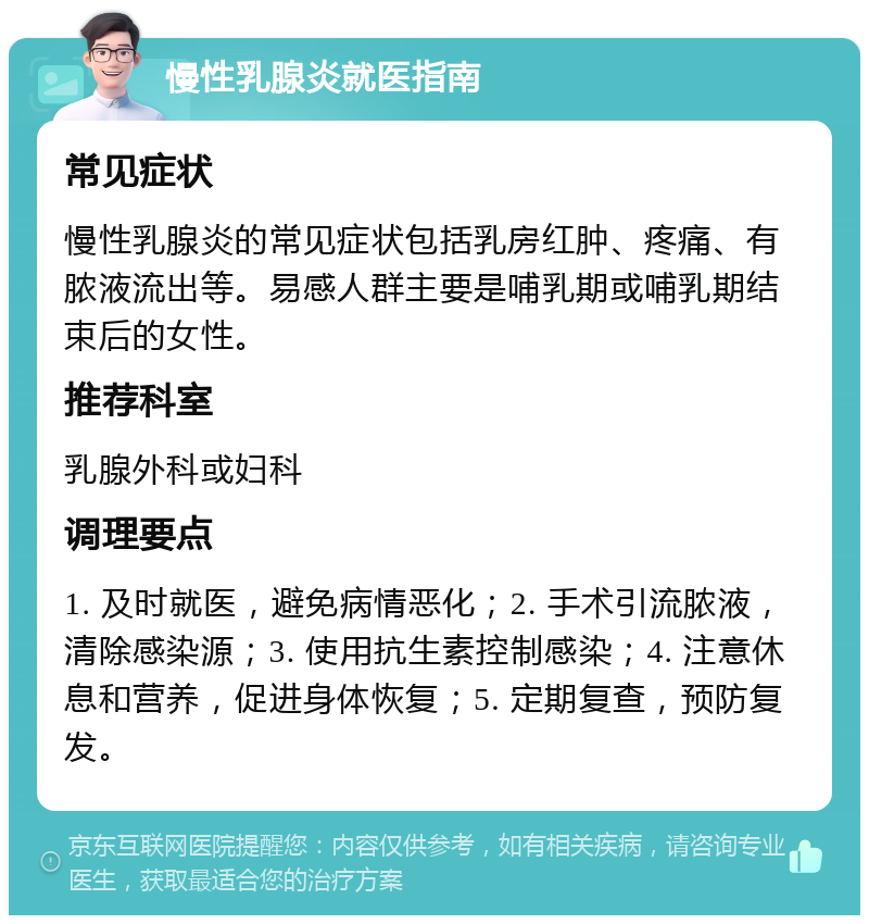 慢性乳腺炎就医指南 常见症状 慢性乳腺炎的常见症状包括乳房红肿、疼痛、有脓液流出等。易感人群主要是哺乳期或哺乳期结束后的女性。 推荐科室 乳腺外科或妇科 调理要点 1. 及时就医，避免病情恶化；2. 手术引流脓液，清除感染源；3. 使用抗生素控制感染；4. 注意休息和营养，促进身体恢复；5. 定期复查，预防复发。