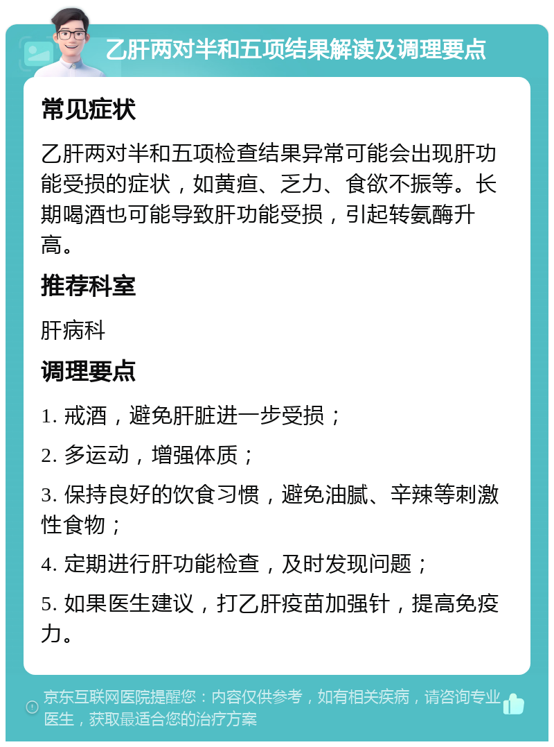 乙肝两对半和五项结果解读及调理要点 常见症状 乙肝两对半和五项检查结果异常可能会出现肝功能受损的症状，如黄疸、乏力、食欲不振等。长期喝酒也可能导致肝功能受损，引起转氨酶升高。 推荐科室 肝病科 调理要点 1. 戒酒，避免肝脏进一步受损； 2. 多运动，增强体质； 3. 保持良好的饮食习惯，避免油腻、辛辣等刺激性食物； 4. 定期进行肝功能检查，及时发现问题； 5. 如果医生建议，打乙肝疫苗加强针，提高免疫力。