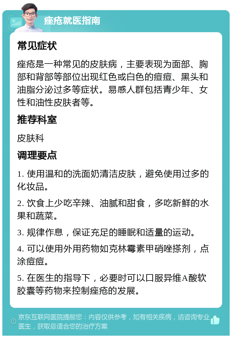 痤疮就医指南 常见症状 痤疮是一种常见的皮肤病，主要表现为面部、胸部和背部等部位出现红色或白色的痘痘、黑头和油脂分泌过多等症状。易感人群包括青少年、女性和油性皮肤者等。 推荐科室 皮肤科 调理要点 1. 使用温和的洗面奶清洁皮肤，避免使用过多的化妆品。 2. 饮食上少吃辛辣、油腻和甜食，多吃新鲜的水果和蔬菜。 3. 规律作息，保证充足的睡眠和适量的运动。 4. 可以使用外用药物如克林霉素甲硝唑搽剂，点涂痘痘。 5. 在医生的指导下，必要时可以口服异维A酸软胶囊等药物来控制痤疮的发展。