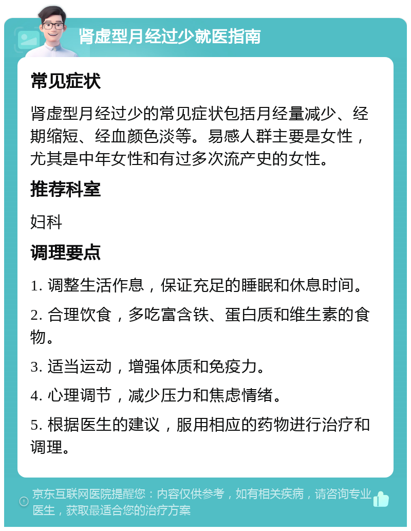 肾虚型月经过少就医指南 常见症状 肾虚型月经过少的常见症状包括月经量减少、经期缩短、经血颜色淡等。易感人群主要是女性，尤其是中年女性和有过多次流产史的女性。 推荐科室 妇科 调理要点 1. 调整生活作息，保证充足的睡眠和休息时间。 2. 合理饮食，多吃富含铁、蛋白质和维生素的食物。 3. 适当运动，增强体质和免疫力。 4. 心理调节，减少压力和焦虑情绪。 5. 根据医生的建议，服用相应的药物进行治疗和调理。