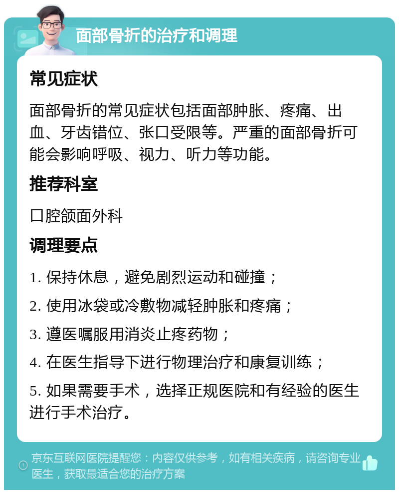 面部骨折的治疗和调理 常见症状 面部骨折的常见症状包括面部肿胀、疼痛、出血、牙齿错位、张口受限等。严重的面部骨折可能会影响呼吸、视力、听力等功能。 推荐科室 口腔颌面外科 调理要点 1. 保持休息，避免剧烈运动和碰撞； 2. 使用冰袋或冷敷物减轻肿胀和疼痛； 3. 遵医嘱服用消炎止疼药物； 4. 在医生指导下进行物理治疗和康复训练； 5. 如果需要手术，选择正规医院和有经验的医生进行手术治疗。