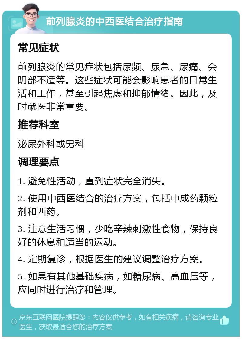 前列腺炎的中西医结合治疗指南 常见症状 前列腺炎的常见症状包括尿频、尿急、尿痛、会阴部不适等。这些症状可能会影响患者的日常生活和工作，甚至引起焦虑和抑郁情绪。因此，及时就医非常重要。 推荐科室 泌尿外科或男科 调理要点 1. 避免性活动，直到症状完全消失。 2. 使用中西医结合的治疗方案，包括中成药颗粒剂和西药。 3. 注意生活习惯，少吃辛辣刺激性食物，保持良好的休息和适当的运动。 4. 定期复诊，根据医生的建议调整治疗方案。 5. 如果有其他基础疾病，如糖尿病、高血压等，应同时进行治疗和管理。