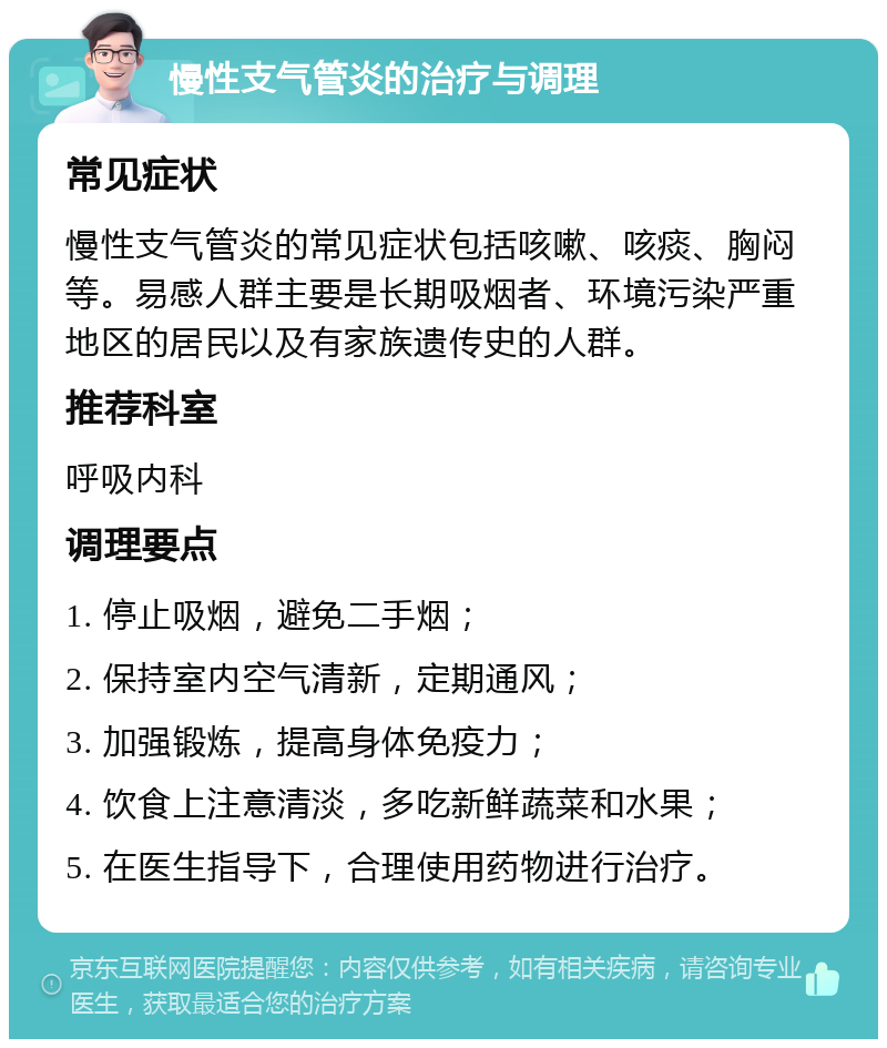 慢性支气管炎的治疗与调理 常见症状 慢性支气管炎的常见症状包括咳嗽、咳痰、胸闷等。易感人群主要是长期吸烟者、环境污染严重地区的居民以及有家族遗传史的人群。 推荐科室 呼吸内科 调理要点 1. 停止吸烟，避免二手烟； 2. 保持室内空气清新，定期通风； 3. 加强锻炼，提高身体免疫力； 4. 饮食上注意清淡，多吃新鲜蔬菜和水果； 5. 在医生指导下，合理使用药物进行治疗。