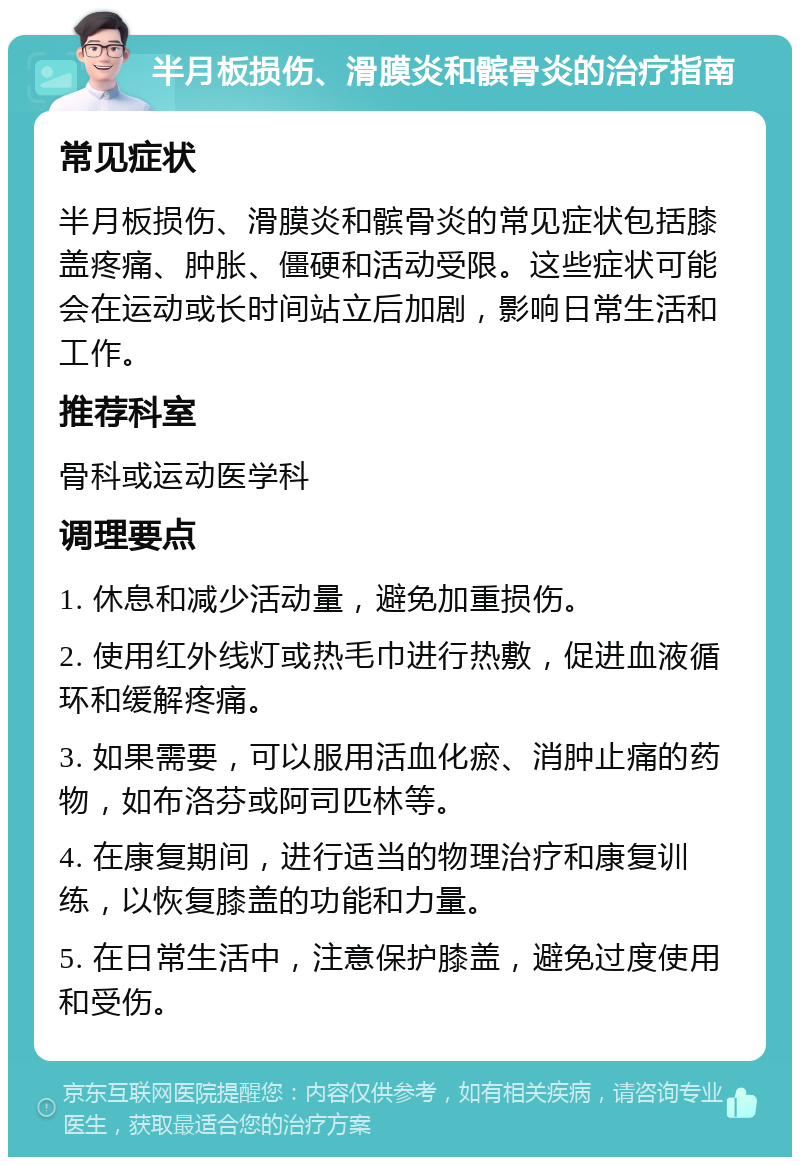 半月板损伤、滑膜炎和髌骨炎的治疗指南 常见症状 半月板损伤、滑膜炎和髌骨炎的常见症状包括膝盖疼痛、肿胀、僵硬和活动受限。这些症状可能会在运动或长时间站立后加剧，影响日常生活和工作。 推荐科室 骨科或运动医学科 调理要点 1. 休息和减少活动量，避免加重损伤。 2. 使用红外线灯或热毛巾进行热敷，促进血液循环和缓解疼痛。 3. 如果需要，可以服用活血化瘀、消肿止痛的药物，如布洛芬或阿司匹林等。 4. 在康复期间，进行适当的物理治疗和康复训练，以恢复膝盖的功能和力量。 5. 在日常生活中，注意保护膝盖，避免过度使用和受伤。