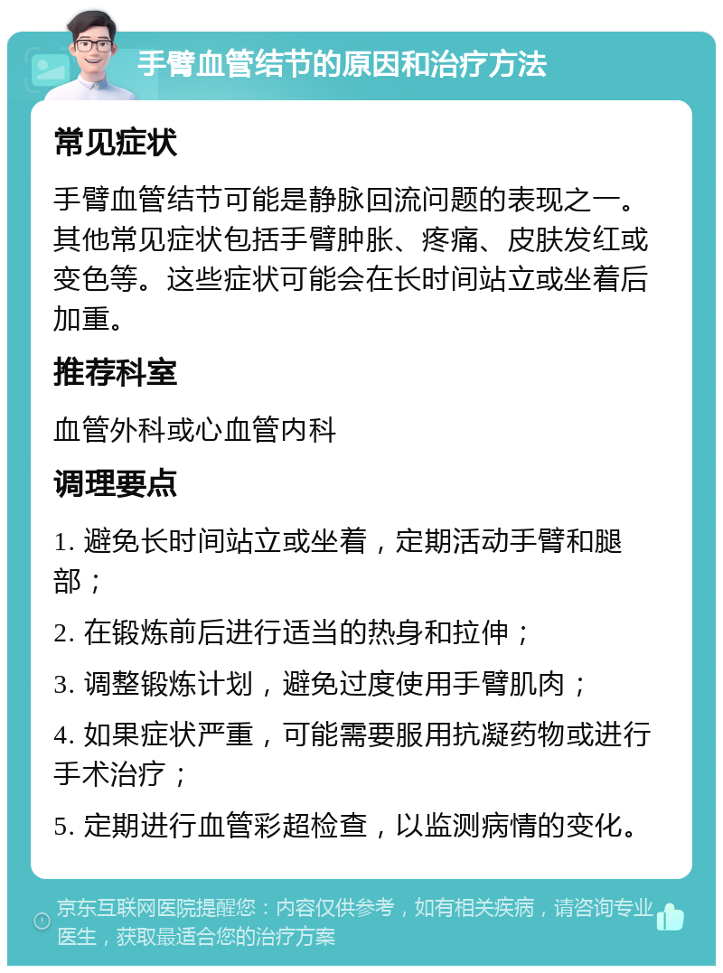 手臂血管结节的原因和治疗方法 常见症状 手臂血管结节可能是静脉回流问题的表现之一。其他常见症状包括手臂肿胀、疼痛、皮肤发红或变色等。这些症状可能会在长时间站立或坐着后加重。 推荐科室 血管外科或心血管内科 调理要点 1. 避免长时间站立或坐着，定期活动手臂和腿部； 2. 在锻炼前后进行适当的热身和拉伸； 3. 调整锻炼计划，避免过度使用手臂肌肉； 4. 如果症状严重，可能需要服用抗凝药物或进行手术治疗； 5. 定期进行血管彩超检查，以监测病情的变化。