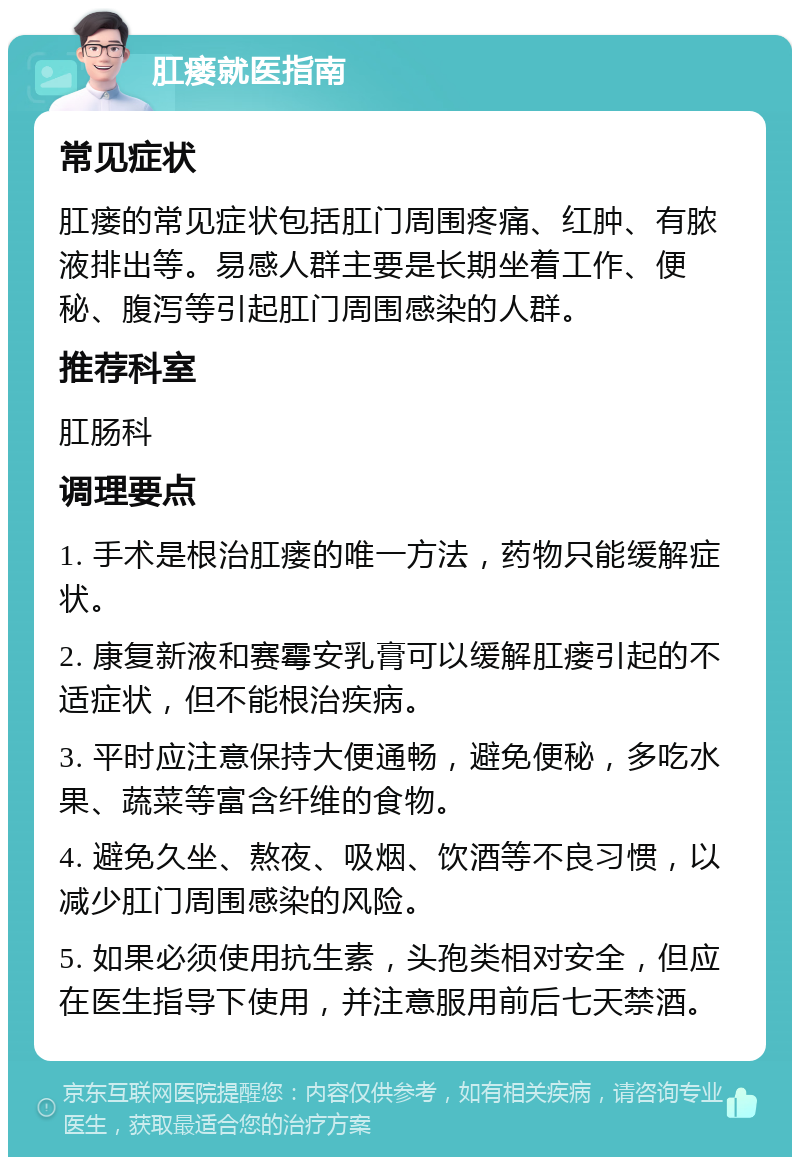 肛瘘就医指南 常见症状 肛瘘的常见症状包括肛门周围疼痛、红肿、有脓液排出等。易感人群主要是长期坐着工作、便秘、腹泻等引起肛门周围感染的人群。 推荐科室 肛肠科 调理要点 1. 手术是根治肛瘘的唯一方法，药物只能缓解症状。 2. 康复新液和赛霉安乳膏可以缓解肛瘘引起的不适症状，但不能根治疾病。 3. 平时应注意保持大便通畅，避免便秘，多吃水果、蔬菜等富含纤维的食物。 4. 避免久坐、熬夜、吸烟、饮酒等不良习惯，以减少肛门周围感染的风险。 5. 如果必须使用抗生素，头孢类相对安全，但应在医生指导下使用，并注意服用前后七天禁酒。