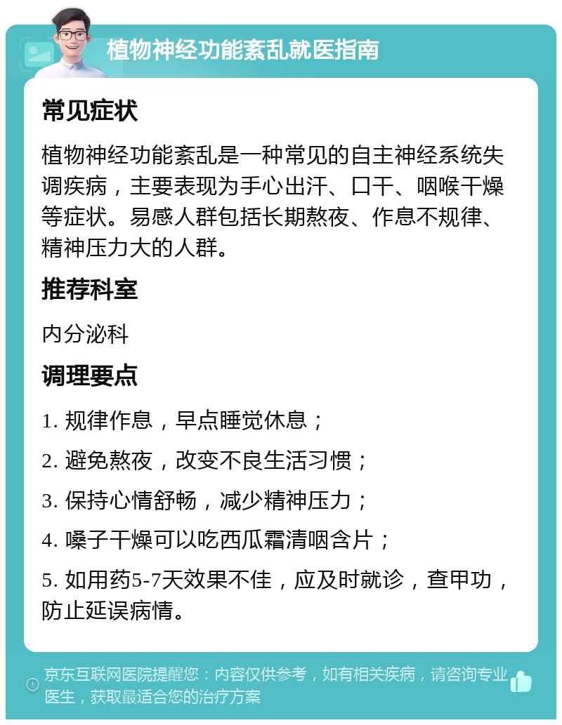 植物神经功能紊乱就医指南 常见症状 植物神经功能紊乱是一种常见的自主神经系统失调疾病，主要表现为手心出汗、口干、咽喉干燥等症状。易感人群包括长期熬夜、作息不规律、精神压力大的人群。 推荐科室 内分泌科 调理要点 1. 规律作息，早点睡觉休息； 2. 避免熬夜，改变不良生活习惯； 3. 保持心情舒畅，减少精神压力； 4. 嗓子干燥可以吃西瓜霜清咽含片； 5. 如用药5-7天效果不佳，应及时就诊，查甲功，防止延误病情。