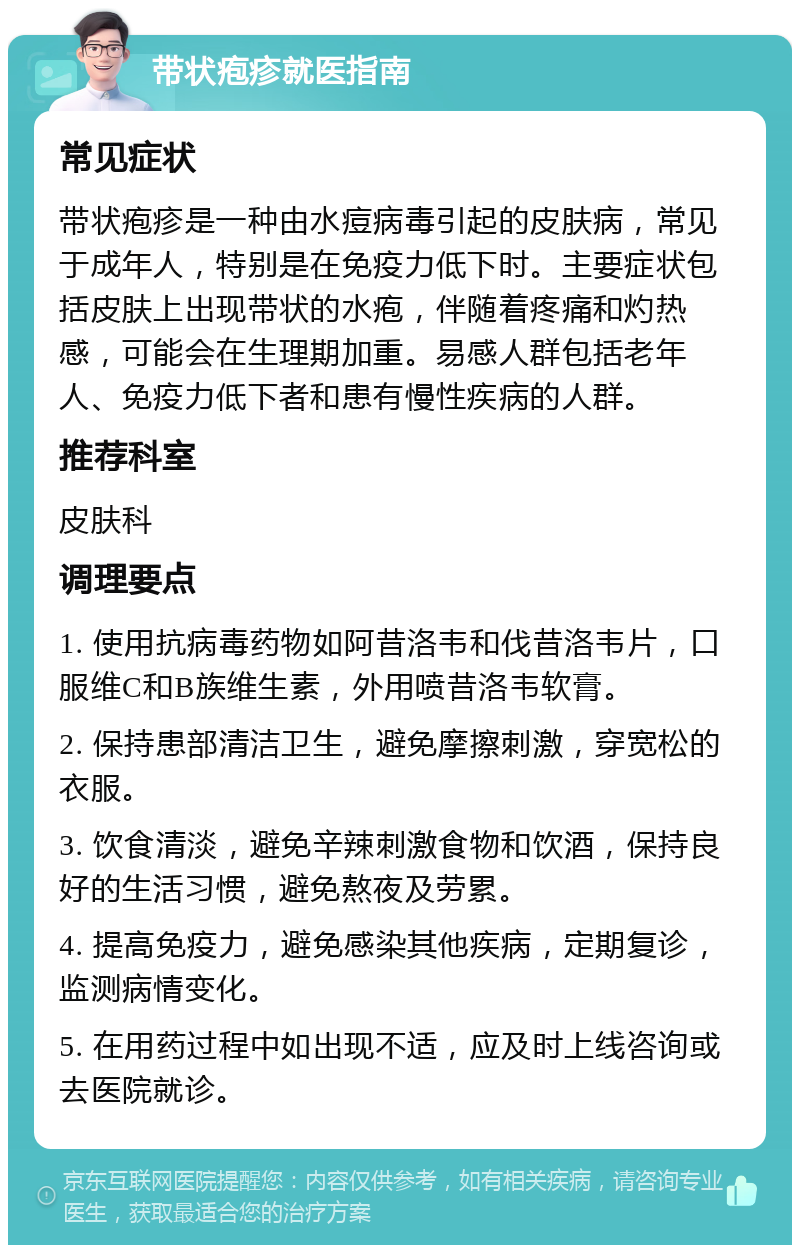 带状疱疹就医指南 常见症状 带状疱疹是一种由水痘病毒引起的皮肤病，常见于成年人，特别是在免疫力低下时。主要症状包括皮肤上出现带状的水疱，伴随着疼痛和灼热感，可能会在生理期加重。易感人群包括老年人、免疫力低下者和患有慢性疾病的人群。 推荐科室 皮肤科 调理要点 1. 使用抗病毒药物如阿昔洛韦和伐昔洛韦片，口服维C和B族维生素，外用喷昔洛韦软膏。 2. 保持患部清洁卫生，避免摩擦刺激，穿宽松的衣服。 3. 饮食清淡，避免辛辣刺激食物和饮酒，保持良好的生活习惯，避免熬夜及劳累。 4. 提高免疫力，避免感染其他疾病，定期复诊，监测病情变化。 5. 在用药过程中如出现不适，应及时上线咨询或去医院就诊。