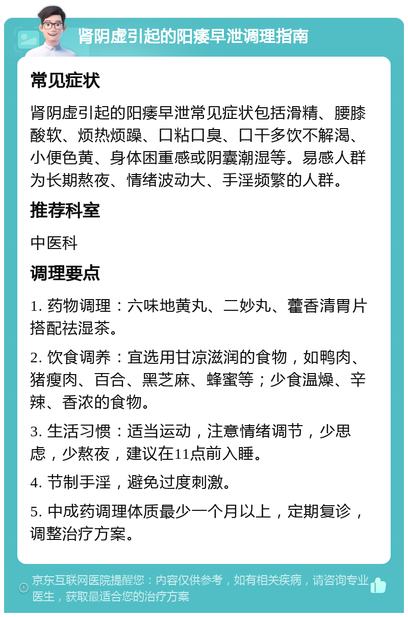 肾阴虚引起的阳痿早泄调理指南 常见症状 肾阴虚引起的阳痿早泄常见症状包括滑精、腰膝酸软、烦热烦躁、口粘口臭、口干多饮不解渴、小便色黄、身体困重感或阴囊潮湿等。易感人群为长期熬夜、情绪波动大、手淫频繁的人群。 推荐科室 中医科 调理要点 1. 药物调理：六味地黄丸、二妙丸、藿香清胃片搭配祛湿茶。 2. 饮食调养：宜选用甘凉滋润的食物，如鸭肉、猪瘦肉、百合、黑芝麻、蜂蜜等；少食温燥、辛辣、香浓的食物。 3. 生活习惯：适当运动，注意情绪调节，少思虑，少熬夜，建议在11点前入睡。 4. 节制手淫，避免过度刺激。 5. 中成药调理体质最少一个月以上，定期复诊，调整治疗方案。