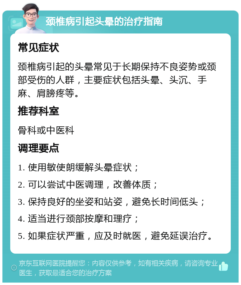 颈椎病引起头晕的治疗指南 常见症状 颈椎病引起的头晕常见于长期保持不良姿势或颈部受伤的人群，主要症状包括头晕、头沉、手麻、肩膀疼等。 推荐科室 骨科或中医科 调理要点 1. 使用敏使朗缓解头晕症状； 2. 可以尝试中医调理，改善体质； 3. 保持良好的坐姿和站姿，避免长时间低头； 4. 适当进行颈部按摩和理疗； 5. 如果症状严重，应及时就医，避免延误治疗。