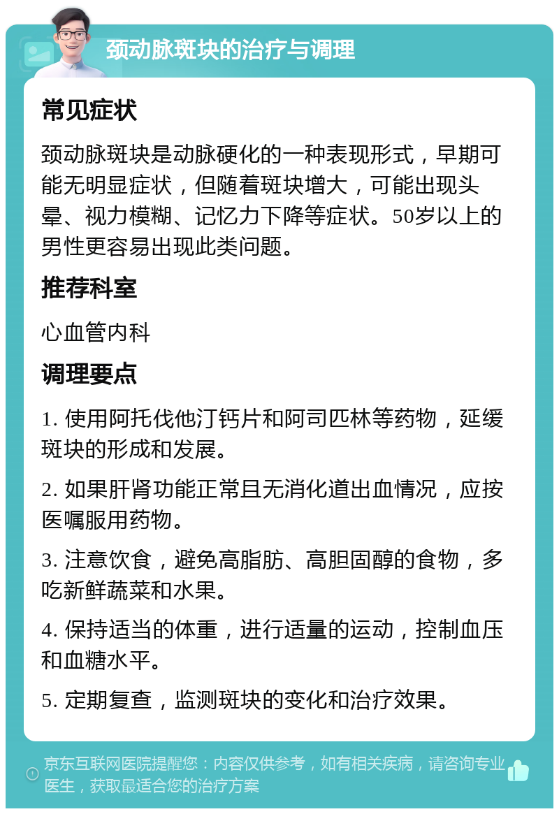 颈动脉斑块的治疗与调理 常见症状 颈动脉斑块是动脉硬化的一种表现形式，早期可能无明显症状，但随着斑块增大，可能出现头晕、视力模糊、记忆力下降等症状。50岁以上的男性更容易出现此类问题。 推荐科室 心血管内科 调理要点 1. 使用阿托伐他汀钙片和阿司匹林等药物，延缓斑块的形成和发展。 2. 如果肝肾功能正常且无消化道出血情况，应按医嘱服用药物。 3. 注意饮食，避免高脂肪、高胆固醇的食物，多吃新鲜蔬菜和水果。 4. 保持适当的体重，进行适量的运动，控制血压和血糖水平。 5. 定期复查，监测斑块的变化和治疗效果。