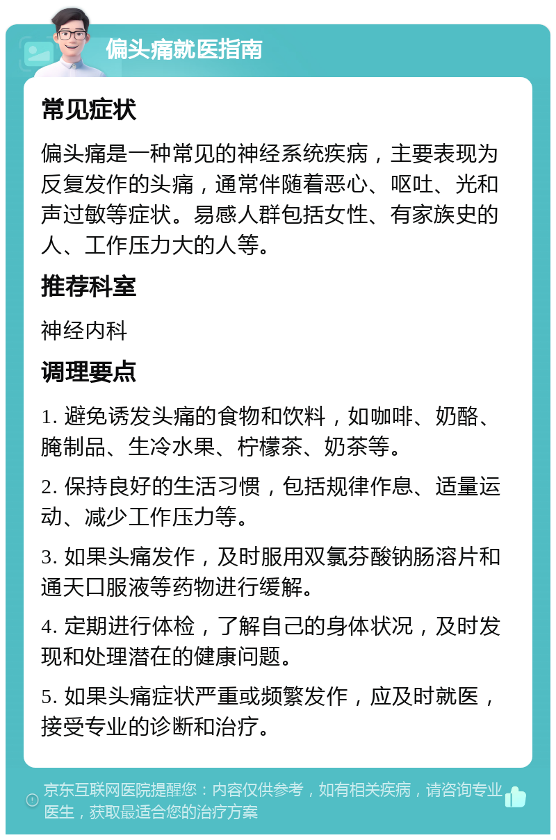 偏头痛就医指南 常见症状 偏头痛是一种常见的神经系统疾病，主要表现为反复发作的头痛，通常伴随着恶心、呕吐、光和声过敏等症状。易感人群包括女性、有家族史的人、工作压力大的人等。 推荐科室 神经内科 调理要点 1. 避免诱发头痛的食物和饮料，如咖啡、奶酪、腌制品、生冷水果、柠檬茶、奶茶等。 2. 保持良好的生活习惯，包括规律作息、适量运动、减少工作压力等。 3. 如果头痛发作，及时服用双氯芬酸钠肠溶片和通天口服液等药物进行缓解。 4. 定期进行体检，了解自己的身体状况，及时发现和处理潜在的健康问题。 5. 如果头痛症状严重或频繁发作，应及时就医，接受专业的诊断和治疗。