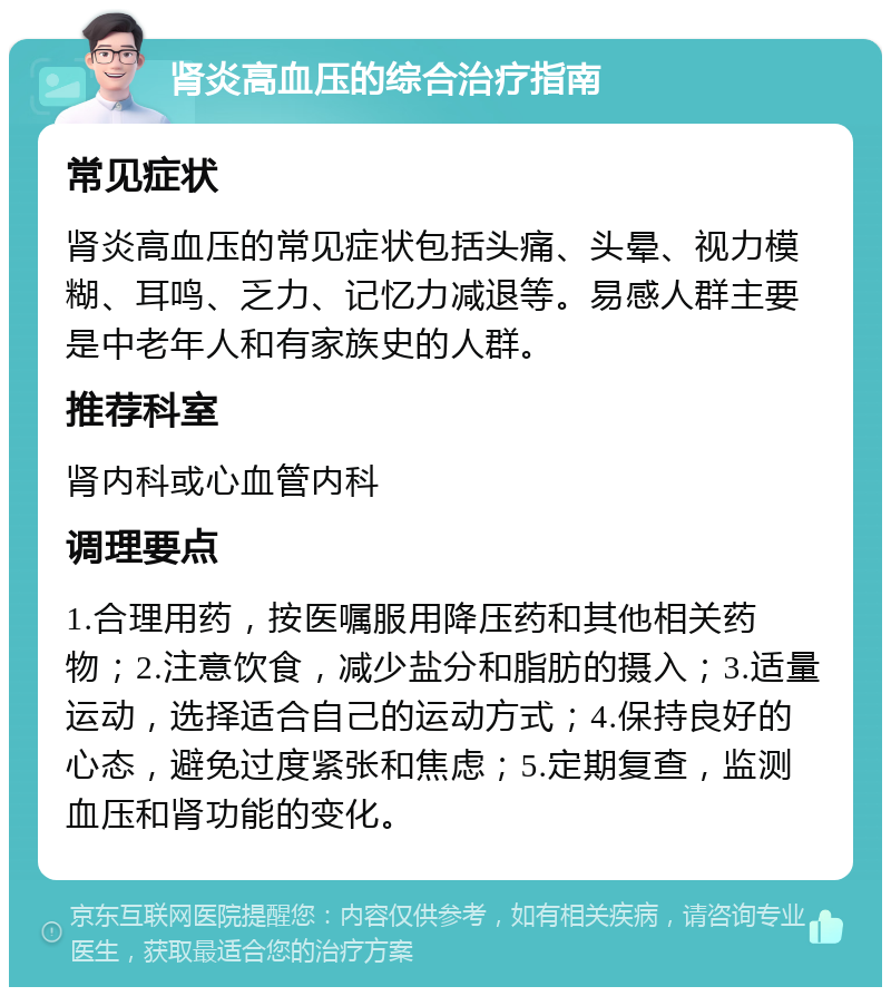 肾炎高血压的综合治疗指南 常见症状 肾炎高血压的常见症状包括头痛、头晕、视力模糊、耳鸣、乏力、记忆力减退等。易感人群主要是中老年人和有家族史的人群。 推荐科室 肾内科或心血管内科 调理要点 1.合理用药，按医嘱服用降压药和其他相关药物；2.注意饮食，减少盐分和脂肪的摄入；3.适量运动，选择适合自己的运动方式；4.保持良好的心态，避免过度紧张和焦虑；5.定期复查，监测血压和肾功能的变化。