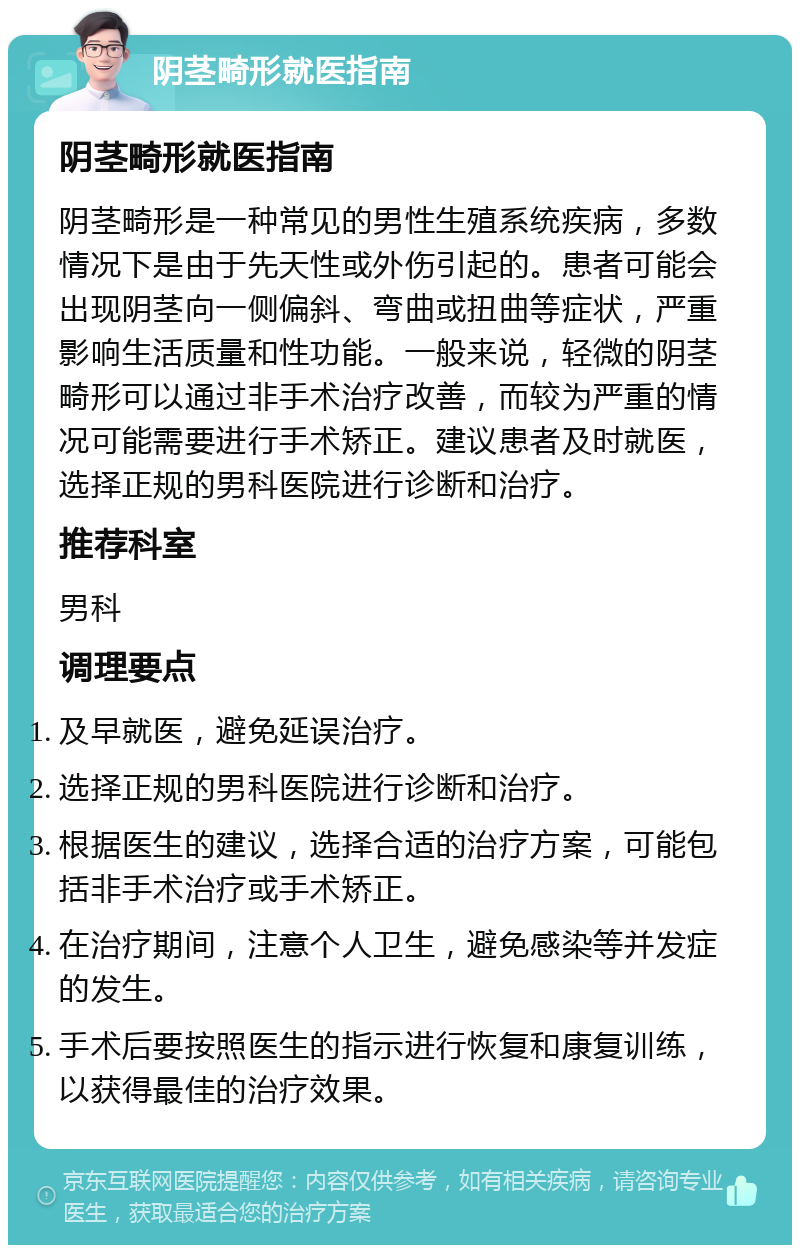 阴茎畸形就医指南 阴茎畸形就医指南 阴茎畸形是一种常见的男性生殖系统疾病，多数情况下是由于先天性或外伤引起的。患者可能会出现阴茎向一侧偏斜、弯曲或扭曲等症状，严重影响生活质量和性功能。一般来说，轻微的阴茎畸形可以通过非手术治疗改善，而较为严重的情况可能需要进行手术矫正。建议患者及时就医，选择正规的男科医院进行诊断和治疗。 推荐科室 男科 调理要点 及早就医，避免延误治疗。 选择正规的男科医院进行诊断和治疗。 根据医生的建议，选择合适的治疗方案，可能包括非手术治疗或手术矫正。 在治疗期间，注意个人卫生，避免感染等并发症的发生。 手术后要按照医生的指示进行恢复和康复训练，以获得最佳的治疗效果。