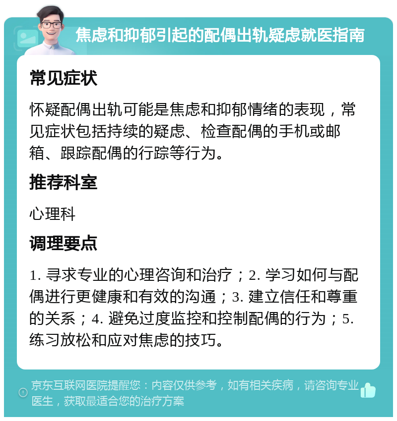 焦虑和抑郁引起的配偶出轨疑虑就医指南 常见症状 怀疑配偶出轨可能是焦虑和抑郁情绪的表现，常见症状包括持续的疑虑、检查配偶的手机或邮箱、跟踪配偶的行踪等行为。 推荐科室 心理科 调理要点 1. 寻求专业的心理咨询和治疗；2. 学习如何与配偶进行更健康和有效的沟通；3. 建立信任和尊重的关系；4. 避免过度监控和控制配偶的行为；5. 练习放松和应对焦虑的技巧。