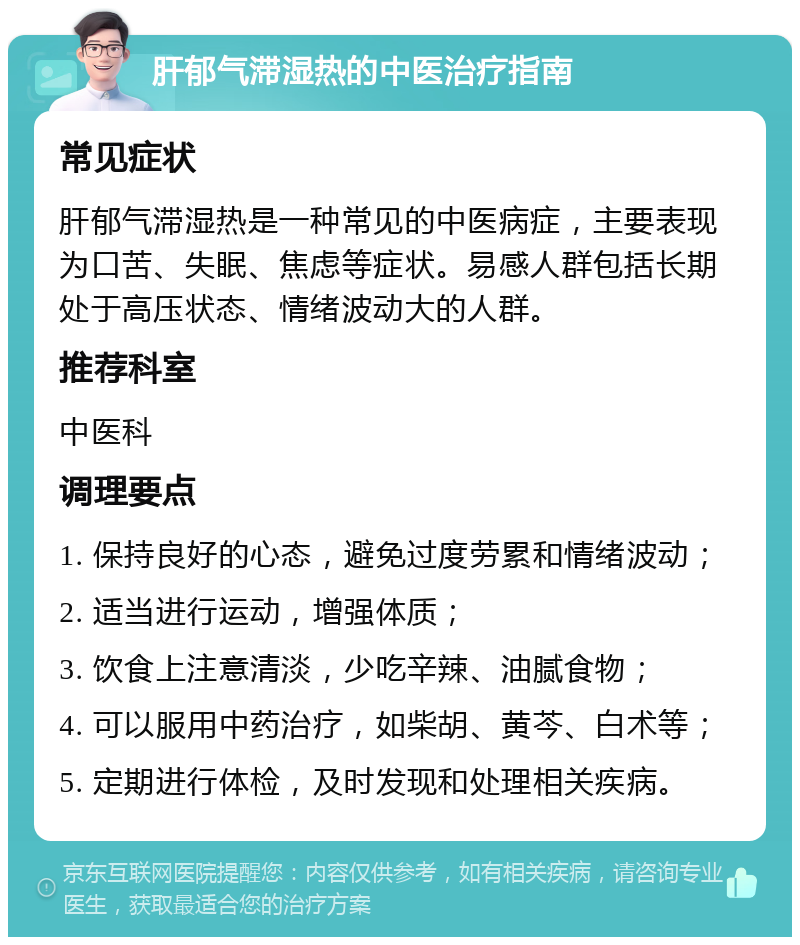 肝郁气滞湿热的中医治疗指南 常见症状 肝郁气滞湿热是一种常见的中医病症，主要表现为口苦、失眠、焦虑等症状。易感人群包括长期处于高压状态、情绪波动大的人群。 推荐科室 中医科 调理要点 1. 保持良好的心态，避免过度劳累和情绪波动； 2. 适当进行运动，增强体质； 3. 饮食上注意清淡，少吃辛辣、油腻食物； 4. 可以服用中药治疗，如柴胡、黄芩、白术等； 5. 定期进行体检，及时发现和处理相关疾病。