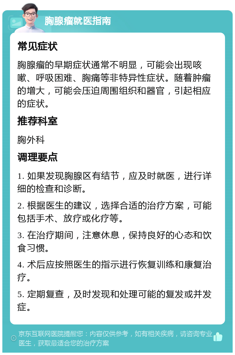 胸腺瘤就医指南 常见症状 胸腺瘤的早期症状通常不明显，可能会出现咳嗽、呼吸困难、胸痛等非特异性症状。随着肿瘤的增大，可能会压迫周围组织和器官，引起相应的症状。 推荐科室 胸外科 调理要点 1. 如果发现胸腺区有结节，应及时就医，进行详细的检查和诊断。 2. 根据医生的建议，选择合适的治疗方案，可能包括手术、放疗或化疗等。 3. 在治疗期间，注意休息，保持良好的心态和饮食习惯。 4. 术后应按照医生的指示进行恢复训练和康复治疗。 5. 定期复查，及时发现和处理可能的复发或并发症。