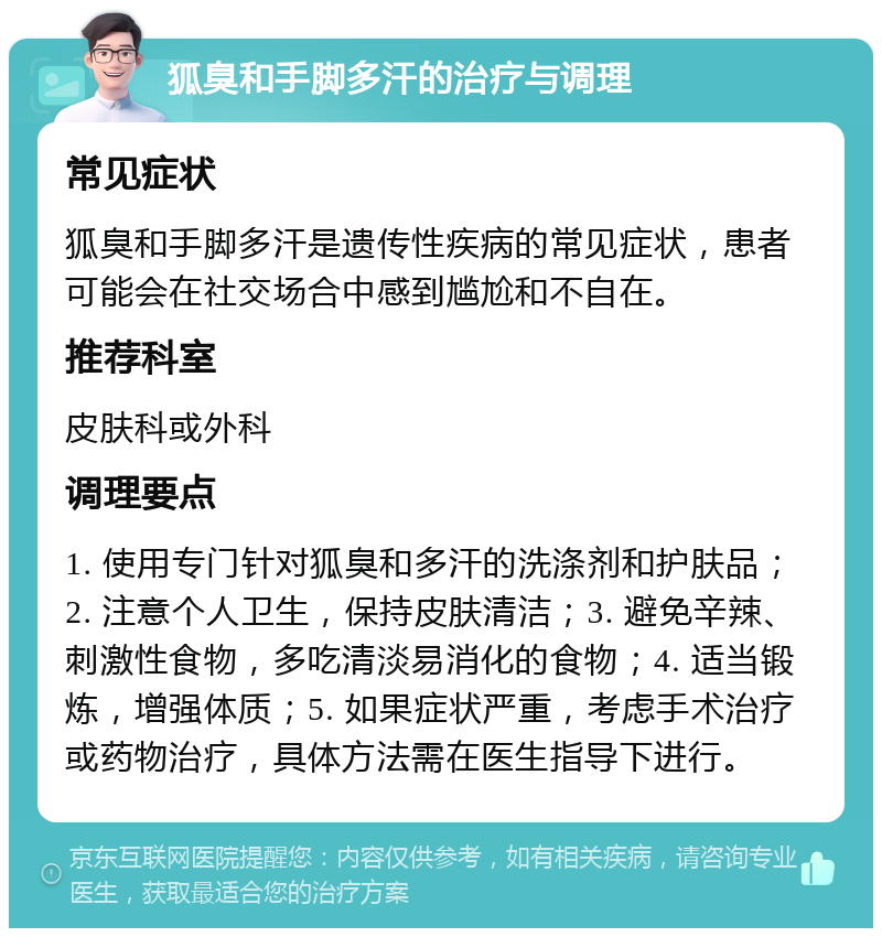 狐臭和手脚多汗的治疗与调理 常见症状 狐臭和手脚多汗是遗传性疾病的常见症状，患者可能会在社交场合中感到尴尬和不自在。 推荐科室 皮肤科或外科 调理要点 1. 使用专门针对狐臭和多汗的洗涤剂和护肤品；2. 注意个人卫生，保持皮肤清洁；3. 避免辛辣、刺激性食物，多吃清淡易消化的食物；4. 适当锻炼，增强体质；5. 如果症状严重，考虑手术治疗或药物治疗，具体方法需在医生指导下进行。