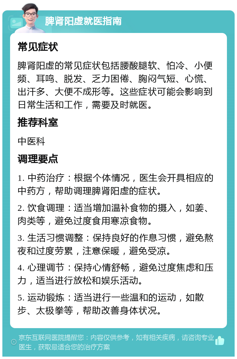 脾肾阳虚就医指南 常见症状 脾肾阳虚的常见症状包括腰酸腿软、怕冷、小便频、耳鸣、脱发、乏力困倦、胸闷气短、心慌、出汗多、大便不成形等。这些症状可能会影响到日常生活和工作，需要及时就医。 推荐科室 中医科 调理要点 1. 中药治疗：根据个体情况，医生会开具相应的中药方，帮助调理脾肾阳虚的症状。 2. 饮食调理：适当增加温补食物的摄入，如姜、肉类等，避免过度食用寒凉食物。 3. 生活习惯调整：保持良好的作息习惯，避免熬夜和过度劳累，注意保暖，避免受凉。 4. 心理调节：保持心情舒畅，避免过度焦虑和压力，适当进行放松和娱乐活动。 5. 运动锻炼：适当进行一些温和的运动，如散步、太极拳等，帮助改善身体状况。