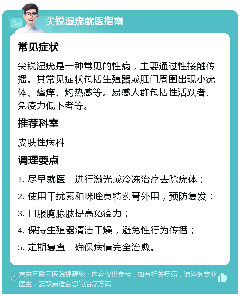 尖锐湿疣就医指南 常见症状 尖锐湿疣是一种常见的性病，主要通过性接触传播。其常见症状包括生殖器或肛门周围出现小疣体、瘙痒、灼热感等。易感人群包括性活跃者、免疫力低下者等。 推荐科室 皮肤性病科 调理要点 1. 尽早就医，进行激光或冷冻治疗去除疣体； 2. 使用干扰素和咪喹莫特药膏外用，预防复发； 3. 口服胸腺肽提高免疫力； 4. 保持生殖器清洁干燥，避免性行为传播； 5. 定期复查，确保病情完全治愈。