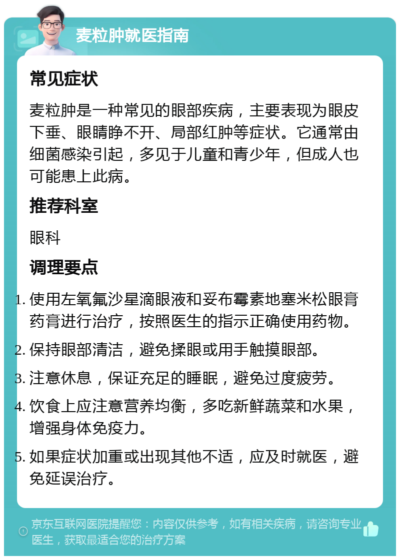 麦粒肿就医指南 常见症状 麦粒肿是一种常见的眼部疾病，主要表现为眼皮下垂、眼睛睁不开、局部红肿等症状。它通常由细菌感染引起，多见于儿童和青少年，但成人也可能患上此病。 推荐科室 眼科 调理要点 使用左氧氟沙星滴眼液和妥布霉素地塞米松眼膏药膏进行治疗，按照医生的指示正确使用药物。 保持眼部清洁，避免揉眼或用手触摸眼部。 注意休息，保证充足的睡眠，避免过度疲劳。 饮食上应注意营养均衡，多吃新鲜蔬菜和水果，增强身体免疫力。 如果症状加重或出现其他不适，应及时就医，避免延误治疗。